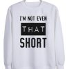 I’m not even that short sweatshirt